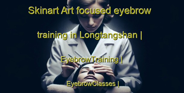 Skinart Art-focused eyebrow training in Longtangshan | EyebrowTraining | EyebrowClasses | SkinartTraining-China